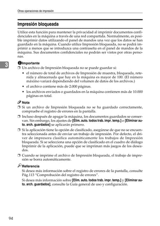 Otras operaciones de impresión
94
3
Impresión bloqueada
Utilice esta función para mantener la privacidad al imprimir documentos confi-
denciales en la máquina a través de una red compartida. Normalmente, es posi-
ble imprimir datos utilizando el panel de mandos una vez que los datos se han
guardado en la máquina. Cuando utilice Impresión bloqueada, no se podrá im-
primir a menos que se introduzca una contraseña en el panel de mandos de la
máquina. Sus documentos confidenciales no podrán ser vistos por otras perso-
nas.
Importante
❒ Un archivo de Impresión bloqueada no se puede guardar si:
• el número de total de archivos de Impresión de muestra, bloqueada, rete-
nida y almacenada que hay en la máquina es mayor de 100. (El número
máximo variará dependiendo del volumen de datos de los archivos.)
• el archivo contiene más de 2.000 páginas.
• los archivos enviados o guardados en la máquina contienen más de 10.000
páginas en total.
Nota
❒ Si un archivo de Impresión bloqueada no se ha guardado correctamente,
compruebe el registro de errores en la pantalla.
❒ Incluso después de apagar la máquina, los documentos guardados se conser-
van. Sin embargo, los ajustes de [Elim. auto. todos trab. impr. temp.] o [Eliminar au-
to. arch. guardados] se aplicarán primero.
❒ Si la aplicación tiene la opción de clasificado, asegúrese de que no se encuen-
tra seleccionada antes de enviar un trabajo de impresión. Por defecto, el dri-
ver de impresora clasifica automáticamente los trabajos de Impresión
bloqueada. Si se selecciona una opción de clasificado en el cuadro de diálogo
Imprimir de la aplicación, puede que se impriman más juegos de los desea-
dos.
❒ Cuando se imprime el archivo de Impresión bloqueada, el trabajo de impre-
sión se borra automáticamente.
Referencia
Si desea más información sobre el registro de errores de la pantalla, consulte
Pág.113 “Comprobación del registro de errores”.
Si desea más información sobre [Elim. auto. todos trab. impr. temp.] y [Eliminar au-
to. arch. guardados], consulte la Guía general de uso y configuración.
 