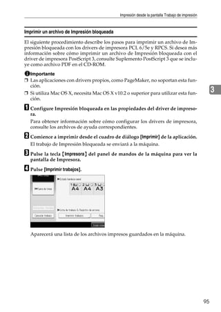 Impresión desde la pantalla Trabajo de impresión
95
3
Imprimir un archivo de Impresión bloqueada
El siguiente procedimiento describe los pasos para imprimir un archivo de Im-
presión bloqueada con los drivers de impresora PCL 6/5e y RPCS. Si desea más
información sobre cómo imprimir un archivo de Impresión bloqueada con el
driver de impresora PostScript 3, consulte Suplemento PostScript 3 que se inclu-
ye como archivo PDF en el CD-ROM.
Importante
❒ Las aplicaciones con drivers propios, como PageMaker, no soportan esta fun-
ción.
❒ Si utiliza Mac OS X, necesita Mac OS X v10.2 o superior para utilizar esta fun-
ción.
A Configure Impresión bloqueada en las propiedades del driver de impreso-
ra.
Para obtener información sobre cómo configurar los drivers de impresora,
consulte los archivos de ayuda correspondientes.
B Comience a imprimir desde el cuadro de diálogo [Imprimir] de la aplicación.
El trabajo de Impresión bloqueada se enviará a la máquina.
C Pulse la tecla {Impresora} del panel de mandos de la máquina para ver la
pantalla de Impresora.
D Pulse [Imprimir trabajos].
Aparecerá una lista de los archivos impresos guardados en la máquina.
 