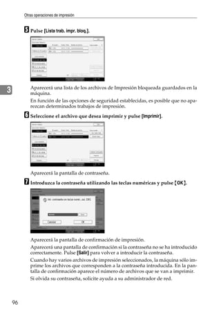 Otras operaciones de impresión
96
3
E Pulse [Lista trab. impr. bloq.].
Aparecerá una lista de los archivos de Impresión bloqueada guardados en la
máquina.
En función de las opciones de seguridad establecidas, es posible que no apa-
rezcan determinados trabajos de impresión.
F Seleccione el archivo que desea imprimir y pulse [Imprimir].
Aparecerá la pantalla de contraseña.
G Introduzca la contraseña utilizando las teclas numéricas y pulse {OK}.
Aparecerá la pantalla de confirmación de impresión.
Aparecerá una pantalla de confirmación si la contraseña no se ha introducido
correctamente. Pulse [Salir] para volver a introducir la contraseña.
Cuando hay varios archivos de impresión seleccionados, la máquina sólo im-
prime los archivos que corresponden a la contraseña introducida. En la pan-
talla de confirmación aparece el número de archivos que se van a imprimir.
Si olvida su contraseña, solicite ayuda a su administrador de red.
 