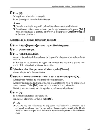 Impresión desde la pantalla Trabajo de impresión
97
3
H Pulse [Sí].
Se imprimirá el archivo protegido.
Pulse [Parar] para cancelar la impresión.
Nota
❒ Cuando termine la impresión, el archivo almacenado se eliminará.
❒ Para detener la impresión una vez que ésta ya ha comenzado, pulse {Salir}
hasta que aparezca la pantalla Impresora y luego pulse [Cancelar trabajo]. El
archivo se eliminará.
Eliminación de los archivos de Impresión bloqueada
A Pulse la tecla {Impresora} para ver la pantalla de Impresora.
B Pulse [Imprimir trabajos].
C Pulse [Lista trab. impr. bloq.].
Aparecerá una lista de los archivos de Impresión bloqueada que se han alma-
cenado.
En función de las opciones de seguridad establecidas, es posible que no apa-
rezcan determinados trabajos de impresión.
D Seleccione el archivo que desea eliminar y pulse [Eliminar].
Aparece la pantalla de contraseña.
E Introduzca la contraseña utilizando las teclas numéricas y pulse [OK].
Aparecerá la pantalla de confirmación de eliminación.
Aparecerá una pantalla de confirmación si la contraseña no se ha introducido
correctamente. Pulse [Salir] para volver a introducir la contraseña.
Si olvidó su contraseña, solicite ayuda a su administrador de red.
F Pulse [Sí].
Se eliminará el archivo seleccionado.
Si no desea eliminar el archivo, pulse [No].
Nota
❒ Cuando hay varios archivos de impresión seleccionados, la máquina sólo
elimina los archivos que corresponden a la contraseña introducida. El nú-
mero de archivos que se va a eliminar aparece en la pantalla de confirma-
ción.
 
