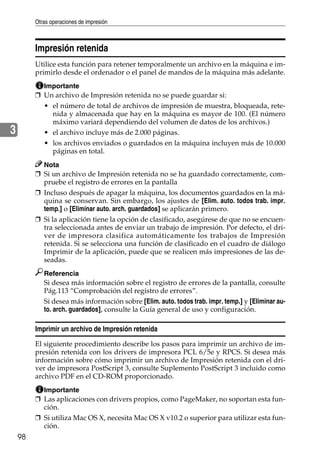 Otras operaciones de impresión
98
3
Impresión retenida
Utilice esta función para retener temporalmente un archivo en la máquina e im-
primirlo desde el ordenador o el panel de mandos de la máquina más adelante.
Importante
❒ Un archivo de Impresión retenida no se puede guardar si:
• el número de total de archivos de impresión de muestra, bloqueada, rete-
nida y almacenada que hay en la máquina es mayor de 100. (El número
máximo variará dependiendo del volumen de datos de los archivos.)
• el archivo incluye más de 2.000 páginas.
• los archivos enviados o guardados en la máquina incluyen más de 10.000
páginas en total.
Nota
❒ Si un archivo de Impresión retenida no se ha guardado correctamente, com-
pruebe el registro de errores en la pantalla
❒ Incluso después de apagar la máquina, los documentos guardados en la má-
quina se conservan. Sin embargo, los ajustes de [Elim. auto. todos trab. impr.
temp.] o [Eliminar auto. arch. guardados] se aplicarán primero.
❒ Si la aplicación tiene la opción de clasificado, asegúrese de que no se encuen-
tra seleccionada antes de enviar un trabajo de impresión. Por defecto, el dri-
ver de impresora clasifica automáticamente los trabajos de Impresión
retenida. Si se selecciona una función de clasificado en el cuadro de diálogo
Imprimir de la aplicación, puede que se realicen más impresiones de las de-
seadas.
Referencia
Si desea más información sobre el registro de errores de la pantalla, consulte
Pág.113 “Comprobación del registro de errores”.
Si desea más información sobre [Elim. auto. todos trab. impr. temp.] y [Eliminar au-
to. arch. guardados], consulte la Guía general de uso y configuración.
Imprimir un archivo de Impresión retenida
El siguiente procedimiento describe los pasos para imprimir un archivo de im-
presión retenida con los drivers de impresora PCL 6/5e y RPCS. Si desea más
información sobre cómo imprimir un archivo de Impresión retenida con el dri-
ver de impresora PostScript 3, consulte Suplemento PostScript 3 incluido como
archivo PDF en el CD-ROM proporcionado.
Importante
❒ Las aplicaciones con drivers propios, como PageMaker, no soportan esta fun-
ción.
❒ Si utiliza Mac OS X, necesita Mac OS X v10.2 o superior para utilizar esta fun-
ción.
 