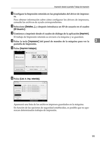 Impresión desde la pantalla Trabajo de impresión
99
3
A Configure la Impresión retenida en las propiedades del driver de impreso-
ra.
Para obtener información sobre cómo configurar los drivers de impresora,
consulte los archivos de ayuda correspondientes.
B Seleccione [Detalles...], y después introduzca un ID de usuario en el cuadro
[ID Usuario:].
C Comience a imprimir desde el cuadro de diálogo de la aplicación [Imprimir].
El trabajo de Impresión retenida se enviará a la máquina y se guardará.
D Pulse la tecla {Impresora} del panel de mandos de la máquina para ver la
pantalla de Impresión.
E Pulse [Imprimir trabajos].
F Pulse [List. tr. imp. retenida].
Aparecerá una lista de los archivos impresos guardados en la máquina.
En función de las opciones de seguridad establecidas, es posible que no apa-
rezcan determinados trabajos de impresión.
 