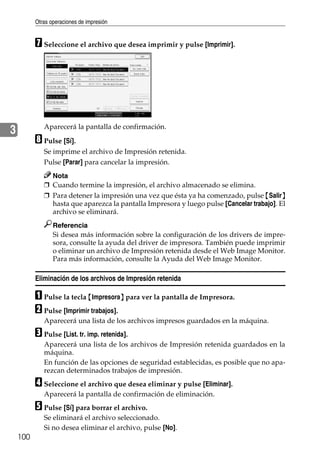 Otras operaciones de impresión
100
3
G Seleccione el archivo que desea imprimir y pulse [Imprimir].
Aparecerá la pantalla de confirmación.
H Pulse [Sí].
Se imprime el archivo de Impresión retenida.
Pulse [Parar] para cancelar la impresión.
Nota
❒ Cuando termine la impresión, el archivo almacenado se elimina.
❒ Para detener la impresión una vez que ésta ya ha comenzado, pulse {Salir}
hasta que aparezca la pantalla Impresora y luego pulse [Cancelar trabajo]. El
archivo se eliminará.
Referencia
Si desea más información sobre la configuración de los drivers de impre-
sora, consulte la ayuda del driver de impresora. También puede imprimir
o eliminar un archivo de Impresión retenida desde el Web Image Monitor.
Para más información, consulte la Ayuda del Web Image Monitor.
Eliminación de los archivos de Impresión retenida
A Pulse la tecla {Impresora} para ver la pantalla de Impresora.
B Pulse [Imprimir trabajos].
Aparecerá una lista de los archivos impresos guardados en la máquina.
C Pulse [List. tr. imp. retenida].
Aparecerá una lista de los archivos de Impresión retenida guardados en la
máquina.
En función de las opciones de seguridad establecidas, es posible que no apa-
rezcan determinados trabajos de impresión.
D Seleccione el archivo que desea eliminar y pulse [Eliminar].
Aparecerá la pantalla de confirmación de eliminación.
E Pulse [Sí] para borrar el archivo.
Se eliminará el archivo seleccionado.
Si no desea eliminar el archivo, pulse [No].
 