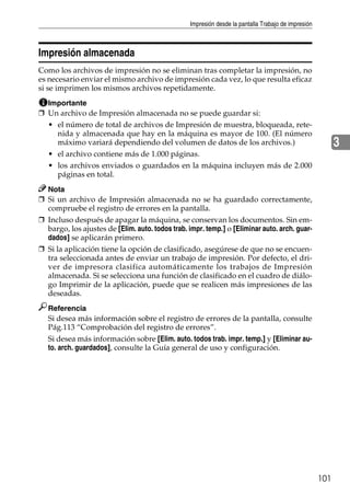 Impresión desde la pantalla Trabajo de impresión
101
3
Impresión almacenada
Como los archivos de impresión no se eliminan tras completar la impresión, no
es necesario enviar el mismo archivo de impresión cada vez, lo que resulta eficaz
si se imprimen los mismos archivos repetidamente.
Importante
❒ Un archivo de Impresión almacenada no se puede guardar si:
• el número de total de archivos de Impresión de muestra, bloqueada, rete-
nida y almacenada que hay en la máquina es mayor de 100. (El número
máximo variará dependiendo del volumen de datos de los archivos.)
• el archivo contiene más de 1.000 páginas.
• los archivos enviados o guardados en la máquina incluyen más de 2.000
páginas en total.
Nota
❒ Si un archivo de Impresión almacenada no se ha guardado correctamente,
compruebe el registro de errores en la pantalla.
❒ Incluso después de apagar la máquina, se conservan los documentos. Sin em-
bargo, los ajustes de [Elim. auto. todos trab. impr. temp.] o [Eliminar auto. arch. guar-
dados] se aplicarán primero.
❒ Si la aplicación tiene la opción de clasificado, asegúrese de que no se encuen-
tra seleccionada antes de enviar un trabajo de impresión. Por defecto, el dri-
ver de impresora clasifica automáticamente los trabajos de Impresión
almacenada. Si se selecciona una función de clasificado en el cuadro de diálo-
go Imprimir de la aplicación, puede que se realicen más impresiones de las
deseadas.
Referencia
Si desea más información sobre el registro de errores de la pantalla, consulte
Pág.113 “Comprobación del registro de errores”.
Si desea más información sobre [Elim. auto. todos trab. impr. temp.] y [Eliminar au-
to. arch. guardados], consulte la Guía general de uso y configuración.
 
