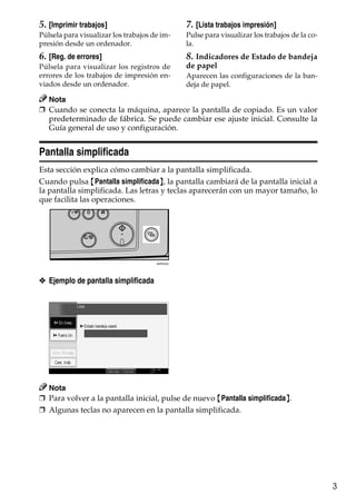 3
5. [Imprimir trabajos]
Púlsela para visualizar los trabajos de im-
presión desde un ordenador.
6. [Reg. de errores]
Púlsela para visualizar los registros de
errores de los trabajos de impresión en-
viados desde un ordenador.
7. [Lista trabajos impresión]
Pulse para visualizar los trabajos de la co-
la.
8. Indicadores de Estado de bandeja
de papel
Aparecen las configuraciones de la ban-
deja de papel.
Nota
❒ Cuando se conecta la máquina, aparece la pantalla de copiado. Es un valor
predeterminado de fábrica. Se puede cambiar ese ajuste inicial. Consulte la
Guía general de uso y configuración.
Pantalla simplificada
Esta sección explica cómo cambiar a la pantalla simplificada.
Cuando pulsa {Pantalla simplificada}, la pantalla cambiará de la pantalla inicial a
la pantalla simplificada. Las letras y teclas aparecerán con un mayor tamaño, lo
que facilita las operaciones.
❖ Ejemplo de pantalla simplificada
Nota
❒ Para volver a la pantalla inicial, pulse de nuevo {Pantalla simplificada}.
❒ Algunas teclas no aparecen en la pantalla simplificada.
ANP042S
 