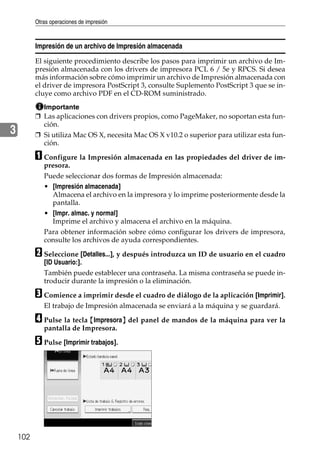 Otras operaciones de impresión
102
3
Impresión de un archivo de Impresión almacenada
El siguiente procedimiento describe los pasos para imprimir un archivo de Im-
presión almacenada con los drivers de impresora PCL 6 / 5e y RPCS. Si desea
más información sobre cómo imprimir un archivo de Impresión almacenada con
el driver de impresora PostScript 3, consulte Suplemento PostScript 3 que se in-
cluye como archivo PDF en el CD-ROM suministrado.
Importante
❒ Las aplicaciones con drivers propios, como PageMaker, no soportan esta fun-
ción.
❒ Si utiliza Mac OS X, necesita Mac OS X v10.2 o superior para utilizar esta fun-
ción.
A Configure la Impresión almacenada en las propiedades del driver de im-
presora.
Puede seleccionar dos formas de Impresión almacenada:
• [Impresión almacenada]
Almacena el archivo en la impresora y lo imprime posteriormente desde la
pantalla.
• [Impr. almac. y normal]
Imprime el archivo y almacena el archivo en la máquina.
Para obtener información sobre cómo configurar los drivers de impresora,
consulte los archivos de ayuda correspondientes.
B Seleccione [Detalles...], y después introduzca un ID de usuario en el cuadro
[ID Usuario:].
También puede establecer una contraseña. La misma contraseña se puede in-
troducir durante la impresión o la eliminación.
C Comience a imprimir desde el cuadro de diálogo de la aplicación [Imprimir].
El trabajo de Impresión almacenada se enviará a la máquina y se guardará.
D Pulse la tecla {Impresora} del panel de mandos de la máquina para ver la
pantalla de Impresora.
E Pulse [Imprimir trabajos].
 