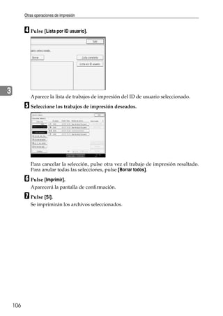 Otras operaciones de impresión
106
3
D Pulse [Lista por ID usuario].
Aparece la lista de trabajos de impresión del ID de usuario seleccionado.
E Seleccione los trabajos de impresión deseados.
Para cancelar la selección, pulse otra vez el trabajo de impresión resaltado.
Para anular todas las selecciones, pulse [Borrar todos].
F Pulse [Imprimir].
Aparecerá la pantalla de confirmación.
G Pulse [Sí].
Se imprimirán los archivos seleccionados.
 