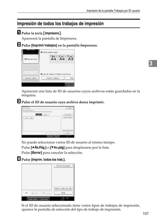Impresión de la pantalla Trabajos por ID usuario
107
3
Impresión de todos los trabajos de impresión
A Pulse la tecla {Impresora}.
Aparecerá la pantalla de Impresora.
B Pulse [Imprimir trabajos] en la pantalla Impresora.
Aparecerá una lista de ID de usuarios cuyos archivos están guardados en la
máquina.
C Pulse el ID de usuario cuyo archivo desea imprimir.
No puede seleccionar varios ID de usuario al mismo tiempo.
Pulse [URe.Pág.] o [TAv.pág] para desplazarse por la lista.
Pulse [Borrar] para cancelar la selección.
D Pulse [Imprim. todos los trab.].
Si el ID de usuario seleccionado tiene varios tipos de trabajos de impresión,
aparece la pantalla de selección del tipo de trabajo de impresión.
 