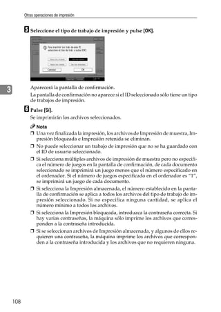 Otras operaciones de impresión
108
3
E Seleccione el tipo de trabajo de impresión y pulse [OK].
Aparecerá la pantalla de confirmación.
La pantalla de confirmación no aparece si el ID seleccionado sólo tiene un tipo
de trabajos de impresión.
F Pulse [Sí].
Se imprimirán los archivos seleccionados.
Nota
❒ Una vez finalizada la impresión, los archivos de Impresión de muestra, Im-
presión bloqueada e Impresión retenida se eliminan.
❒ No puede seleccionar un trabajo de impresión que no se ha guardado con
el ID de usuario seleccionado.
❒ Si selecciona múltiples archivos de impresión de muestra pero no especifi-
ca el número de juegos en la pantalla de confirmación, de cada documento
seleccionado se imprimirá un juego menos que el número especificado en
el ordenador. Si el número de juegos especificado en el ordenador es “1”,
se imprimirá un juego de cada documento.
❒ Si selecciona la Impresión almacenada, el número establecido en la panta-
lla de confirmación se aplica a todos los archivos del tipo de trabajo de im-
presión seleccionado. Si no especifica ninguna cantidad, se aplica el
número mínimo a todos los archivos.
❒ Si selecciona la Impresión bloqueada, introduzca la contraseña correcta. Si
hay varias contraseñas, la máquina sólo imprime los archivos que corres-
ponden a la contraseña introducida.
❒ Si se seleccionan archivos de Impresión almacenada, y algunos de ellos re-
quieren una contraseña, la máquina imprime los archivos que correspon-
den a la contraseña introducida y los archivos que no requieren ninguna.
 