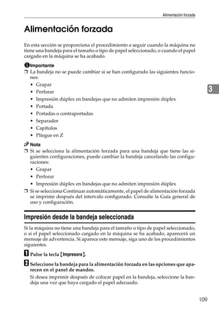Alimentación forzada
109
3
Alimentación forzada
En esta sección se proporciona el procedimiento a seguir cuando la máquina no
tiene una bandeja para el tamaño o tipo de papel seleccionado, o cuando el papel
cargado en la máquina se ha acabado.
Importante
❒ La bandeja no se puede cambiar si se han configurado las siguientes funcio-
nes:
• Grapar
• Perforar
• Impresión dúplex en bandejas que no admiten impresión dúplex
• Portada
• Portadas o contraportadas
• Separador
• Capítulos
• Pliegue en Z
Nota
❒ Si se selecciona la alimentación forzada para una bandeja que tiene las si-
guientes configuraciones, puede cambiar la bandeja cancelando las configu-
raciones:
• Grapar
• Perforar
• Impresión dúplex en bandejas que no admiten impresión dúplex
❒ Si se selecciona Continuar automáticamente, el papel de alimentación forzada
se imprime después del intervalo configurado. Consulte la Guía general de
uso y configuración.
Impresión desde la bandeja seleccionada
Si la máquina no tiene una bandeja para el tamaño o tipo de papel seleccionado,
o si el papel seleccionado cargado en la máquina se ha acabado, aparecerá un
mensaje de advertencia. Si aparece este mensaje, siga uno de los procedimientos
siguientes.
A Pulse la tecla {Impresora}.
B Seleccione la bandeja para la alimentación forzada en las opciones que apa-
recen en el panel de mandos.
Si desea imprimir después de colocar papel en la bandeja, seleccione la ban-
deja una vez que haya cargado el papel adecuado.
 