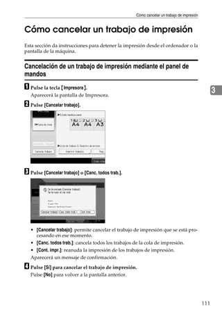 Cómo cancelar un trabajo de impresión
111
3
Cómo cancelar un trabajo de impresión
Esta sección da instrucciones para detener la impresión desde el ordenador o la
pantalla de la máquina.
Cancelación de un trabajo de impresión mediante el panel de
mandos
A Pulse la tecla {Impresora}.
Aparecerá la pantalla de Impresora.
B Pulse [Cancelar trabajo].
C Pulse [Cancelar trabajo] o [Canc. todos trab.].
• [Cancelar trabajo]: permite cancelar el trabajo de impresión que se está pro-
cesando en ese momento.
• [Canc. todos trab.]: cancela todos los trabajos de la cola de impresión.
• [Cont. impr.]: reanuda la impresión de los trabajos de impresión.
Aparecerá un mensaje de confirmación.
D Pulse [Sí] para cancelar el trabajo de impresión.
Pulse [No] para volver a la pantalla anterior.
 