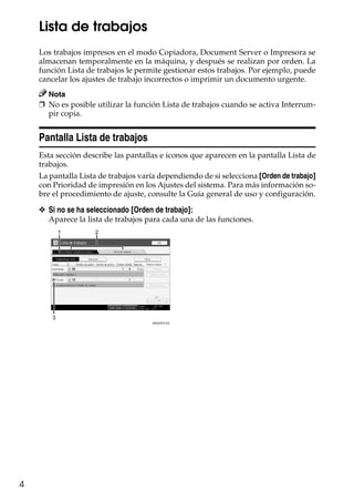 4
Lista de trabajos
Los trabajos impresos en el modo Copiadora, Document Server o Impresora se
almacenan temporalmente en la máquina, y después se realizan por orden. La
función Lista de trabajos le permite gestionar estos trabajos. Por ejemplo, puede
cancelar los ajustes de trabajo incorrectos o imprimir un documento urgente.
Nota
❒ No es posible utilizar la función Lista de trabajos cuando se activa Interrum-
pir copia.
Pantalla Lista de trabajos
Esta sección describe las pantallas e iconos que aparecen en la pantalla Lista de
trabajos.
La pantalla Lista de trabajos varía dependiendo de si selecciona [Orden de trabajo]
con Prioridad de impresión en los Ajustes del sistema. Para más información so-
bre el procedimiento de ajuste, consulte la Guía general de uso y configuración.
❖ Si no se ha seleccionado [Orden de trabajo]:
Aparece la lista de trabajos para cada una de las funciones.
21
3
AMG037S ES
 
