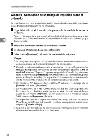 Otras operaciones de impresión
112
3
Windows - Cancelación de un trabajo de impresión desde el
ordenador
Es posible cancelar un trabajo de impresión desde el ordenador si la transferen-
cia de trabajos de impresión no ha concluido.
A Haga doble clic en el icono de la impresora de la bandeja de tareas de
Windows.
Aparecerá una pantalla que muestra todos los trabajos que actualmente se en-
cuentran en la cola de impresión. Compruebe el estado actual del trabajo que
desee cancelar.
B Seleccione el nombre del trabajo que desee cancelar.
C En el menú [Documento], haga clic en [Cancelar].
D Pulse la tecla {Impresora} del panel de mandos de la máquina.
Nota
❒ Si comparte su máquina con otros ordenadores, asegúrese de no cancelar
accidentalmente un trabajo de impresión de otro usuario.
❒ Cuando la máquina está conectada al ordenador con un cable paralelo, los
trabajos de impresión enviados se pueden cancelar si se presiona [Canc. to-
dos trab.] mientras “Espera...” aparece en pantalla. Cuando haya transcu-
rrido el intervalo en [Timeout E/S] en Características de la impresora, puede
enviarse el siguiente trabajo de impresión. El trabajo de impresión enviado
desde otro ordenador cliente no se cancelará en el caso anterior.
❒ En Windows XP, Windows Server 2003 o Windows NT 4.0, haga clic en
[Cancelar] del menú [Documento].
❒ En Windows 95 / 98 / Me / 2000 o Windows NT 4.0, también podrá abrir
la ventana de la cola de impresión haciendo doble clic en el icono de la má-
quina de la ventana [Impresoras] (y con Windows XP y Windows Server
2003, la ventana [Impresoras y faxes] ).
❒ No es posible detener la impresión de los datos que ya se hayan procesado.
Por ello, es posible que la impresión continúe unas páginas más después
de pulsar [Cancelar trabajo].
❒ Es posible que los trabajos de impresión que contengan un gran volumen
de datos tarden mucho tiempo en detenerse.
 
