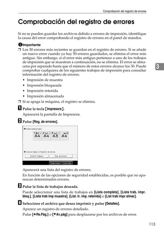 Comprobación del registro de errores
113
3
Comprobación del registro de errores
Si no se pueden guardar los archivos debido a errores de impresión, identifique
la causa del error comprobando el registro de errores en el panel de mandos.
Importante
❒ Los 50 errores más recientes se guardan en el registro de errores. Si se añade
un nuevo error cuando ya hay 50 errores guardados, se elimina el error más
antiguo. Sin embargo, si el error más antiguo pertenece a uno de los trabajos
de impresión que se muestran a continuación, no se elimina. El error se alma-
cena por separado hasta que el número de estos errores alcance los 30. Puede
comprobar cualquiera de los siguientes trabajos de impresión para consultar
información del registro de errores.
• Impresión de muestra
• Impresión bloqueada
• Impresión retenida
• Impresión almacenada
❒ Si se apaga la máquina, el registro se elimina.
A Pulse la tecla {Impresora}.
Aparecerá la pantalla de Impresora.
B Pulse [Reg. de errores].
Aparecerá una lista del registro de errores.
En función de las opciones de seguridad establecidas, es posible que no apa-
rezcan determinados errores.
C Pulse la lista de trabajos deseada.
Puede seleccionar una lista de trabajos en [Lista completa], [Lista trab. impr.
bloq.], [Lista trab imp muestra], [List. tr. imp. retenida] o [List trab impr almac].
D Seleccione el archivo que desea imprimir y pulse [Detalles].
Aparece un registro de errores detallado.
Pulse [URe.Pág.] o [TAv.pág] para desplazarse por los archivos de error.
 