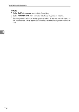 Otras operaciones de impresión
114
3
Nota
❒ Pulse [Salir] después de comprobar el registro.
❒ Pulse [Volver a la lista] para volver a la lista del registro de errores.
❒ Para imprimir los archivos que aparecen en el registro de errores, reenvíe-
los una vez que los archivos almacenados hayan sido impresos o elimina-
dos.
 