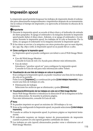 Impresión spool
115
3
Impresión spool
La impresión spool permite traspasar los trabajos de impresión desde el ordena-
dor para almacenarlos temporalmente e imprimirlos después de su transmisión.
Así se reduce el tiempo de impresión y se aprovecha al máximo la eficacia de la
impresora.
Importante
❒ Durante la impresión spool, se accede al disco duro y el indicador de entrada
de datos parpadea. Si apaga el ordenador o la máquina durante la impresión
spool puede dañar el disco duro. Además, si se apaga el ordenador o la má-
quina durante la impresión spool, los trabajos de la cola se borrarán. Por lo
tanto, no apague el ordenador ni la máquina durante la Impresión spool.
❒ Si los datos se envían a la máquina con otros protocolos que no sean diprint,
lpr, ipp, ftp, sftp o smb, la Impresión spool no se puede llevar a cabo.
❖ Cómo configurar la impresión spool
La Impresión spool se puede configurar con telnet o con el Web Image Moni-
tor.
• Uso del Web Image Monitor
Consulte la Guía de red o la Ayuda para obtener más información.
• Uso de telnet
Introduzca “spoolsw spool on” para configurar la impresión spool.
Consulte la Guía de red para más información sobre Telnet.
❖ Visualización de una lista de trabajos en cola en la pantalla
Si se configura la Impresión spool, se puede visualizar una lista de los trabajos
de cola en la pantalla.
Pulse la tecla {Impresora} y a continuación pulse [Lista trabajos impresión]. Apa-
recerá una lista de trabajos en cola.
• Eliminación de trabajos
Seleccione los archivos que se eliminarán y pulse [Eliminar].
❖ Visualización/Eliminación de los trabajos en cola con el Web Image Monitor
Inicie Web Image Monitor e introduzca la dirección IP de la máquina en la ba-
rra de direcciones. Se muestra la primera página.
Para más información, consulte la Guía de red.
Nota
❒ Se pueden imprimir en spool un máximo de 150 trabajos a la vez.
❒ Si no se ha configurado la Impresión spool, no puede seleccionar [Lista trabajos
impresión].
❒ Cuando se utiliza la impresión spool, la primera página se imprimirá lenta-
mente.
❒ El ordenador requiere un tiempo menor de procesamiento de impresión
cuando se ponen en cola (spool) grandes cantidades de datos.
❒ Los trabajos en cola (spool) almacenados pueden verse o eliminarse con el
Web Image Monitor.
 