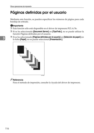 Otras operaciones de impresión
116
3
Páginas definidas por el usuario
Mediante esta función, se pueden especificar los números de página para cada
bandeja de entrada.
Importante
❒ Esta función sólo está disponible en el driver de impresora PCL 6/5e.
❒ Si se ha seleccionado [Document Server] en [TipoTrab:], no se puede utilizar la
función Páginas definidas por el usuario.
❒ Si se ha seleccionado [Páginas definidas por el usuario] en [Selección de papel:] en
la ficha [Papel], no se puede seleccionar [Presentación:].
Referencia
Para el método de impresión, consulte la Ayuda del driver de impresora.
AEV044S
 