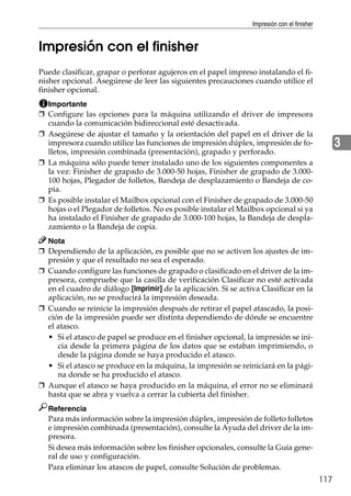 Impresión con el finisher
117
3
Impresión con el finisher
Puede clasificar, grapar o perforar agujeros en el papel impreso instalando el fi-
nisher opcional. Asegúrese de leer las siguientes precauciones cuando utilice el
finisher opcional.
Importante
❒ Configure las opciones para la máquina utilizando el driver de impresora
cuando la comunicación bidireccional esté desactivada.
❒ Asegúrese de ajustar el tamaño y la orientación del papel en el driver de la
impresora cuando utilice las funciones de impresión dúplex, impresión de fo-
lletos, impresión combinada (presentación), grapado y perforado.
❒ La máquina sólo puede tener instalado uno de los siguientes componentes a
la vez: Finisher de grapado de 3.000-50 hojas, Finisher de grapado de 3.000-
100 hojas, Plegador de folletos, Bandeja de desplazamiento o Bandeja de co-
pia.
❒ Es posible instalar el Mailbox opcional con el Finisher de grapado de 3.000-50
hojas o el Plegador de folletos. No es posible instalar el Mailbox opcional si ya
ha instalado el Finisher de grapado de 3.000-100 hojas, la Bandeja de despla-
zamiento o la Bandeja de copia.
Nota
❒ Dependiendo de la aplicación, es posible que no se activen los ajustes de im-
presión y que el resultado no sea el esperado.
❒ Cuando configure las funciones de grapado o clasificado en el driver de la im-
presora, compruebe que la casilla de verificación Clasificar no esté activada
en el cuadro de diálogo [Imprimir] de la aplicación. Si se activa Clasificar en la
aplicación, no se producirá la impresión deseada.
❒ Cuando se reinicie la impresión después de retirar el papel atascado, la posi-
ción de la impresión puede ser distinta dependiendo de dónde se encuentre
el atasco.
• Si el atasco de papel se produce en el finisher opcional, la impresión se ini-
cia desde la primera página de los datos que se estaban imprimiendo, o
desde la página donde se haya producido el atasco.
• Si el atasco se produce en la máquina, la impresión se reiniciará en la pági-
na donde se ha producido el atasco.
❒ Aunque el atasco se haya producido en la máquina, el error no se eliminará
hasta que se abra y vuelva a cerrar la cubierta del finisher.
Referencia
Para más información sobre la impresión dúplex, impresión de folleto folletos
e impresión combinada (presentación), consulte la Ayuda del driver de la im-
presora.
Si desea más información sobre los finisher opcionales, consulte la Guía gene-
ral de uso y configuración.
Para eliminar los atascos de papel, consulte Solución de problemas.
 