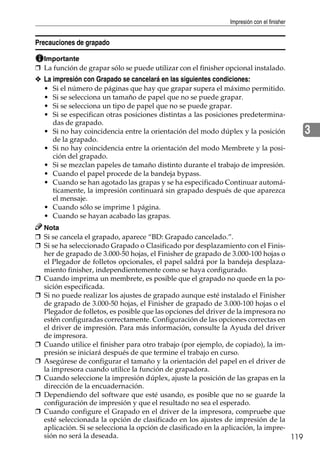 Impresión con el finisher
119
3
Precauciones de grapado
Importante
❒ La función de grapar sólo se puede utilizar con el finisher opcional instalado.
❖ La impresión con Grapado se cancelará en las siguientes condiciones:
• Si el número de páginas que hay que grapar supera el máximo permitido.
• Si se selecciona un tamaño de papel que no se puede grapar.
• Si se selecciona un tipo de papel que no se puede grapar.
• Si se especifican otras posiciones distintas a las posiciones predetermina-
das de grapado.
• Si no hay coincidencia entre la orientación del modo dúplex y la posición
de la grapado.
• Si no hay coincidencia entre la orientación del modo Membrete y la posi-
ción del grapado.
• Si se mezclan papeles de tamaño distinto durante el trabajo de impresión.
• Cuando el papel procede de la bandeja bypass.
• Cuando se han agotado las grapas y se ha especificado Continuar automá-
ticamente, la impresión continuará sin grapado después de que aparezca
el mensaje.
• Cuando sólo se imprime 1 página.
• Cuando se hayan acabado las grapas.
Nota
❒ Si se cancela el grapado, aparece “BD: Grapado cancelado.”.
❒ Si se ha seleccionado Grapado o Clasificado por desplazamiento con el Finis-
her de grapado de 3.000-50 hojas, el Finisher de grapado de 3.000-100 hojas o
el Plegador de folletos opcionales, el papel saldrá por la bandeja desplaza-
miento finisher, independientemente como se haya configurado.
❒ Cuando imprima un membrete, es posible que el grapado no quede en la po-
sición especificada.
❒ Si no puede realizar los ajustes de grapado aunque esté instalado el Finisher
de grapado de 3.000-50 hojas, el Finisher de grapado de 3.000-100 hojas o el
Plegador de folletos, es posible que las opciones del driver de la impresora no
estén configuradas correctamente. Configuración de las opciones correctas en
el driver de impresión. Para más información, consulte la Ayuda del driver
de impresora.
❒ Cuando utilice el finisher para otro trabajo (por ejemplo, de copiado), la im-
presión se iniciará después de que termine el trabajo en curso.
❒ Asegúrese de configurar el tamaño y la orientación del papel en el driver de
la impresora cuando utilice la función de grapadora.
❒ Cuando seleccione la impresión dúplex, ajuste la posición de las grapas en la
dirección de la encuadernación.
❒ Dependiendo del software que esté usando, es posible que no se guarde la
configuración de impresión y que el resultado no sea el esperado.
❒ Cuando configure el Grapado en el driver de la impresora, compruebe que
esté seleccionada la opción de clasificado en los ajustes de impresión de la
aplicación. Si se selecciona la opción de clasificado en la aplicación, la impre-
sión no será la deseada.
 