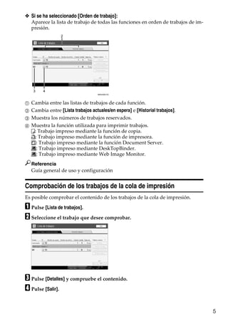 5
❖ Si se ha seleccionado [Orden de trabajo]:
Aparece la lista de trabajo de todas las funciones en orden de trabajos de im-
presión.
A Cambia entre las listas de trabajos de cada función.
B Cambia entre [Lista trabajos actuales/en espera] e [Historial trabajos].
C Muestra los números de trabajos reservados.
D Muestra la función utilizada para imprimir trabajos.
: Trabajo impreso mediante la función de copia.
: Trabajo impreso mediante la función de impresora.
: Trabajo impreso mediante la función Document Server.
: Trabajo impreso mediante DeskTopBinder.
: Trabajo impreso mediante Web Image Monitor.
Referencia
Guía general de uso y configuración
Comprobación de los trabajos de la cola de impresión
Es posible comprobar el contenido de los trabajos de la cola de impresión.
A Pulse [Lista de trabajos].
B Seleccione el trabajo que desee comprobar.
C Pulse [Detalles] y compruebe el contenido.
D Pulse [Salir].
AMG038S ES
2
3 4
 