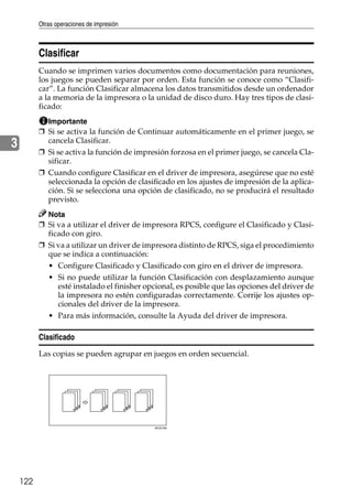 Otras operaciones de impresión
122
3
Clasificar
Cuando se imprimen varios documentos como documentación para reuniones,
los juegos se pueden separar por orden. Esta función se conoce como “Clasifi-
car”. La función Clasificar almacena los datos transmitidos desde un ordenador
a la memoria de la impresora o la unidad de disco duro. Hay tres tipos de clasi-
ficado:
Importante
❒ Si se activa la función de Continuar automáticamente en el primer juego, se
cancela Clasificar.
❒ Si se activa la función de impresión forzosa en el primer juego, se cancela Cla-
sificar.
❒ Cuando configure Clasificar en el driver de impresora, asegúrese que no esté
seleccionada la opción de clasificado en los ajustes de impresión de la aplica-
ción. Si se selecciona una opción de clasificado, no se producirá el resultado
previsto.
Nota
❒ Si va a utilizar el driver de impresora RPCS, configure el Clasificado y Clasi-
ficado con giro.
❒ Si va a utilizar un driver de impresora distinto de RPCS, siga el procedimiento
que se indica a continuación:
• Configure Clasificado y Clasificado con giro en el driver de impresora.
• Si no puede utilizar la función Clasificación con desplazamiento aunque
esté instalado el finisher opcional, es posible que las opciones del driver de
la impresora no estén configuradas correctamente. Corrije los ajustes op-
cionales del driver de la impresora.
• Para más información, consulte la Ayuda del driver de impresora.
Clasificado
Las copias se pueden agrupar en juegos en orden secuencial.
AEU016S
 