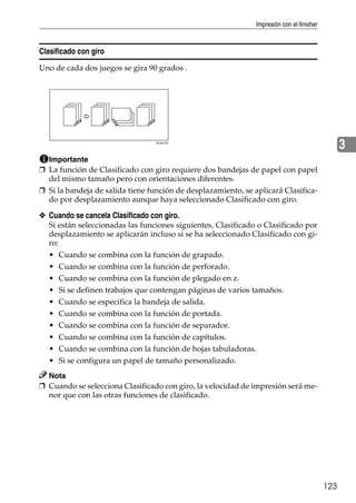 Impresión con el finisher
123
3
Clasificado con giro
Uno de cada dos juegos se gira 90 grados .
Importante
❒ La función de Clasificado con giro requiere dos bandejas de papel con papel
del mismo tamaño pero con orientaciones diferentes.
❒ Si la bandeja de salida tiene función de desplazamiento, se aplicará Clasifica-
do por desplazamiento aunque haya seleccionado Clasificado con giro.
❖ Cuando se cancela Clasificado con giro.
Si están seleccionadas las funciones siguientes, Clasificado o Clasificado por
desplazamiento se aplicarán incluso si se ha seleccionado Clasificado con gi-
ro:
• Cuando se combina con la función de grapado.
• Cuando se combina con la función de perforado.
• Cuando se combina con la función de plegado en z.
• Si se definen trabajos que contengan páginas de varios tamaños.
• Cuando se especifica la bandeja de salida.
• Cuando se combina con la función de portada.
• Cuando se combina con la función de separador.
• Cuando se combina con la función de capítulos.
• Cuando se combina con la función de hojas tabuladoras.
• Si se configura un papel de tamaño personalizado.
Nota
❒ Cuando se selecciona Clasificado con giro, la velocidad de impresión será me-
nor que con las otras funciones de clasificado.
AEU017S
 