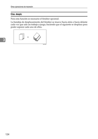 Otras operaciones de impresión
124
3
Clas. desplz.
Para esta función es necesario el finisher opcional.
La bandeja de desplazamiento del finisher se mueve hacia atrás o hacia delante
cada vez que sale un trabajo o juego, haciendo que el siguiente se desplace para
poder separar cada uno de ellos.
AEU018S
 