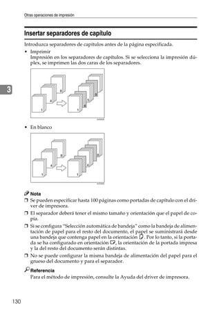 Otras operaciones de impresión
130
3
Insertar separadores de capítulo
Introduzca separadores de capítulos antes de la página especificada.
• Imprimir
Impresión en los separadores de capítulos. Si se selecciona la impresión dú-
plex, se imprimen las dos caras de los separadores.
• En blanco
Nota
❒ Se pueden especificar hasta 100 páginas como portadas de capítulo con el dri-
ver de impresora.
❒ El separador deberá tener el mismo tamaño y orientación que el papel de co-
pia.
❒ Si se configura “Selección automática de bandeja” como la bandeja de alimen-
tación de papel para el resto del documento, el papel se suministrará desde
una bandeja que contenga papel en la orientación K. Por lo tanto, si la porta-
da se ha configurado en orientación L, la orientación de la portada impresa
y la del resto del documento serán distintas.
❒ No se puede configurar la misma bandeja de alimentación del papel para el
grueso del documento y para el separador.
Referencia
Para el método de impresión, consulte la Ayuda del driver de impresora.
AJO023S
AJO024S
 