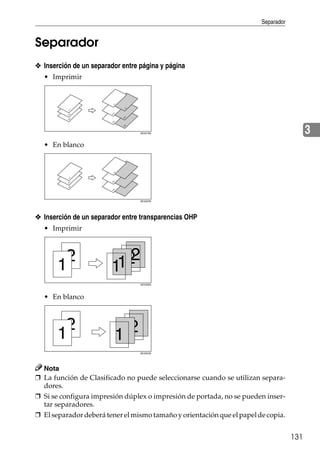 Separador
131
3
Separador
❖ Inserción de un separador entre página y página
• Imprimir
• En blanco
❖ Inserción de un separador entre transparencias OHP
• Imprimir
• En blanco
Nota
❒ La función de Clasificado no puede seleccionarse cuando se utilizan separa-
dores.
❒ Si se configura impresión dúplex o impresión de portada, no se pueden inser-
tar separadores.
❒ El separador deberá tener el mismo tamaño y orientación que el papelde copia.
AEV019S
AEU023S
AEV020S
AEU024S
 