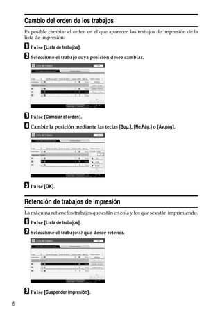 6
Cambio del orden de los trabajos
Es posible cambiar el orden en el que aparecen los trabajos de impresión de la
lista de impresión:
A Pulse [Lista de trabajos].
B Seleccione el trabajo cuya posición desee cambiar.
C Pulse [Cambiar el orden].
D Cambie la posición mediante las teclas [Sup.], [Re.Pág.] o [Av.pág].
E Pulse [OK].
Retención de trabajos de impresión
La máquina retiene los trabajos que están en cola y los que se están imprimiendo.
A Pulse [Lista de trabajos].
B Seleccione el trabajo(s) que desee retener.
C Pulse [Suspender impresión].
 