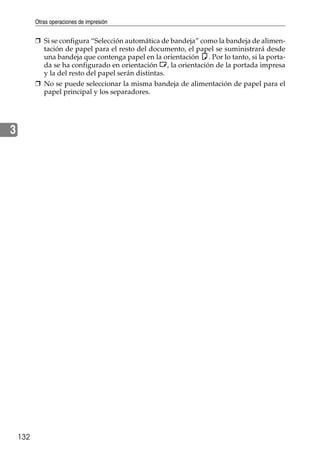 Otras operaciones de impresión
132
3
❒ Si se configura “Selección automática de bandeja” como la bandeja de alimen-
tación de papel para el resto del documento, el papel se suministrará desde
una bandeja que contenga papel en la orientación K. Por lo tanto, si la porta-
da se ha configurado en orientación L, la orientación de la portada impresa
y la del resto del papel serán distintas.
❒ No se puede seleccionar la misma bandeja de alimentación de papel para el
papel principal y los separadores.
 