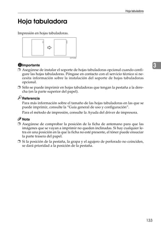 Hoja tabuladora
133
3
Hoja tabuladora
Impresión en hojas tabuladoras.
Importante
❒ Asegúrese de instalar el soporte de hojas tabuladoras opcional cuando confi-
gure las hojas tabuladoras. Póngase en contacto con el servicio técnico si ne-
cesita información sobre la instalación del soporte de hojas tabuladoras
opcional.
❒ Sólo se puede imprimir en hojas tabuladoras que tengan la pestaña a la dere-
cha (en la parte superior del papel).
Referencia
Para más información sobre el tamaño de las hojas tabuladoras en las que se
puede imprimir, consulte la “Guía general de uso y configuración”.
Para el método de impresión, consulte la Ayuda del driver de impresora.
Nota
❒ Asegúrese de comprobar la posición de la ficha de antemano para que las
imágenes que se vayan a imprimir no queden inclinadas. Si hay cualquier le-
tra en una posición en la que la ficha no esté presente, el tóner puede ensuciar
la parte trasera del papel.
❒ Si la posición de la pestaña, la grapa y el agujero de perforado no coinciden,
se dará prioridad a la posición de la pestaña.
GCPY025E
 