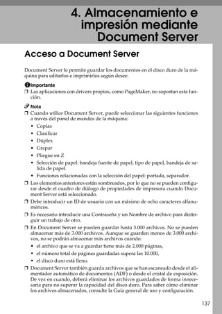 137
4. Almacenamiento e
impresión mediante
Document Server
Acceso a Document Server
Document Server le permite guardar los documentos en el disco duro de la má-
quina para editarlos e imprimirlos según desee.
Importante
❒ Las aplicaciones con drivers propios, como PageMaker, no soportan esta fun-
ción.
Nota
❒ Cuando utilice Document Server, puede seleccionar las siguientes funciones
a través del panel de mandos de la máquina:
• Copias
• Clasificar
• Dúplex
• Grapar
• Pliegue en Z
• Selección de papel: bandeja fuente de papel, tipo de papel, bandeja de sa-
lida de papel.
• Funciones relacionadas con la selección del papel: portada, separador.
❒ Los elementos anteriores están sombreados, por lo que no se pueden configu-
rar desde el cuadro de diálogo de propiedades de impresora cuando Docu-
ment Server está seleccionado.
❒ Debe introducir un ID de usuario con un máximo de ocho caracteres alfanu-
méricos.
❒ Es necesario introducir una Contraseña y un Nombre de archivo para distin-
guir un trabajo de otro.
❒ En Document Server se pueden guardar hasta 3.000 archivos. No se pueden
almacenar más de 3.000 archivos. Aunque se guarden menos de 3.000 archi-
vos, no se podrán almacenar más archivos cuando:
• el archivo que se va a guardar tiene más de 2.000 páginas,
• el número total de páginas guardadas supera las 10.000,
• el disco duro está lleno.
❒ Document Server también guarda archivos que se han escaneado desde el ali-
mentador automático de documentos (ADF) o desde el cristal de exposición.
De vez en cuando, deberá eliminar los archivos guardados de forma innece-
saria para no superar la capacidad del disco duro. Para saber cómo eliminar
los archivos almacenados, consulte la Guía general de uso y configuración.
 
