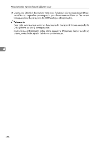 Almacenamiento e impresión mediante Document Server
138
4
❒ Cuando se utiliza el disco duro para otras funciones que no sean las de Docu-
ment Server, es posible que no pueda guardar nuevos archivos en Document
Server, aunque haya menos de 3.000 archivos almacenados.
Referencia
Para más información sobre las funciones de Document Server, consulte la
Guía general de uso y configuración.
Si desea más información sobre cómo acceder a Document Server desde un
cliente, consulte la Ayuda del driver de impresora.
 
