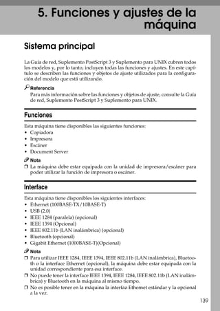 139
5. Funciones y ajustes de la
máquina
Sistema principal
La Guía de red, Suplemento PostScript 3 y Suplemento para UNIX cubren todos
los modelos y, por lo tanto, incluyen todas las funciones y ajustes. En este capí-
tulo se describen las funciones y objetos de ajuste utilizados para la configura-
ción del modelo que está utilizando.
Referencia
Para más información sobre las funciones y objetos de ajuste, consulte la Guía
de red, Suplemento PostScript 3 y Suplemento para UNIX.
Funciones
Esta máquina tiene disponibles las siguientes funciones:
• Copiadora
• Impresora
• Escáner
• Document Server
Nota
❒ La máquina debe estar equipada con la unidad de impresora/escáner para
poder utilizar la función de impresora o escáner.
Interface
Esta máquina tiene disponibles los siguientes interfaces:
• Ethernet (100BASE-TX/10BASE-T)
• USB (2.0)
• IEEE 1284 (paralela) (opcional)
• IEEE 1394 (Opcional)
• IEEE 802.11b (LAN inalámbrica) (opcional)
• Bluetooth (opcional)
• Gigabit Ethernet (1000BASE-T)(Opcional)
Nota
❒ Para utilizar IEEE 1284, IEEE 1394, IEEE 802.11b (LAN inalámbrica), Bluetoo-
th o la interface Ethernet (opcional), la máquina debe estar equipada con la
unidad correspondiente para esa interface.
❒ No puede tener la interface IEEE 1394, IEEE 1284, IEEE 802.11b (LAN inalám-
brica) y Bluetooth en la máquina al mismo tiempo.
❒ No es posible tener en la máquina la interfaz Ethernet estándar y la opcional
a la vez.
 