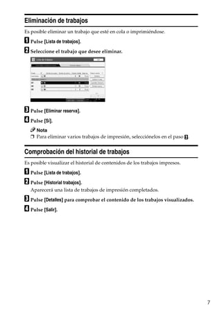 7
Eliminación de trabajos
Es posible eliminar un trabajo que esté en cola o imprimiéndose.
A Pulse [Lista de trabajos].
B Seleccione el trabajo que desee eliminar.
C Pulse [Eliminar reserva].
D Pulse [Sí].
Nota
❒ Para eliminar varios trabajos de impresión, selecciónelos en el paso B.
Comprobación del historial de trabajos
Es posible visualizar el historial de contenidos de los trabajos impresos.
A Pulse [Lista de trabajos].
B Pulse [Historial trabajos].
Aparecerá una lista de trabajos de impresión completados.
C Pulse [Detalles] para comprobar el contenido de los trabajos visualizados.
D Pulse [Salir].
 