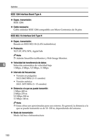 Apéndice
150
6
IEEE 1284 Interface Board Type A
❖ Espec. transmisión:
IEEE 1284
❖ Cable necesario:
Cable estándar IEEE 1284 compatible con Micro Centronics de 36 pins
IEEE 802.11b Interface Unit Type H
❖ Espec. transmisión:
Basado en IEEE 802.11b (LAN inalámbrica)
❖ Protocolo:
TCP/IP, IPX/SPX, AppleTalk
Nota
❒ Admite SmartDeviceMonitor y Web Image Monitor.
❖ Velocidad de transferencia de datos:
Selección automática de velocidad baja
1 Mbps, 2 Mbps, 5,5 Mbps, 11 Mbps
❖ Intervalo de frecuencias:
• Versión en pulgadas:
2412-2462 MHz (1-11 canales)
• Versión métrica:
2412- 2472 MHz (1- 13 canales)
❖ Distancia a la que se puede transmitir:
1 Mbps 400 m
2 Mbps 270 m
5,5 Mbps 200 m
11 Mbps 140 m
Nota
❒ Estas cifras son aproximadas para uso externo. En general, la distancia a la
que se puede transmitir es de 10- 100 m, dependiendo del entorno.
❖ Modo de transmisión:
Modo Ad hoc e Infraestructura
 