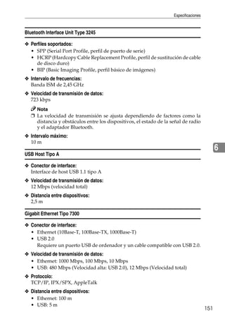Especificaciones
151
6
Bluetooth Interface Unit Type 3245
❖ Perfiles soportados:
• SPP (Serial Port Profile, perfil de puerto de serie)
• HCRP (Hardcopy Cable Replacement Profile, perfil de sustitución de cable
de disco duro)
• BIP (Basic Imaging Profile, perfil básico de imágenes)
❖ Intervalo de frecuencias:
Banda ISM de 2,45 GHz
❖ Velocidad de transmisión de datos:
723 kbps
Nota
❒ La velocidad de transmisión se ajusta dependiendo de factores como la
distancia y obstáculos entre los dispositivos, el estado de la señal de radio
y el adaptador Bluetooth.
❖ Intervalo máximo:
10 m
USB Host Tipo A
❖ Conector de interface:
Interface de host USB 1.1 tipo A
❖ Velocidad de transmisión de datos:
12 Mbps (velocidad total)
❖ Distancia entre dispositivos:
2,5 m
Gigabit Ethernet Tipo 7300
❖ Conector de interface:
• Ethernet (10Base-T, 100Base-TX, 1000Base-T)
• USB 2.0
Requiere un puerto USB de ordenador y un cable compatible con USB 2.0.
❖ Velocidad de transmisión de datos:
• Ethernet: 1000 Mbps, 100 Mbps, 10 Mbps
• USB: 480 Mbps (Velocidad alta: USB 2.0), 12 Mbps (Velocidad total)
❖ Protocolo:
TCP/IP, IPX/SPX, AppleTalk
❖ Distancia entre dispositivos:
• Ethernet: 100 m
• USB: 5 m
 