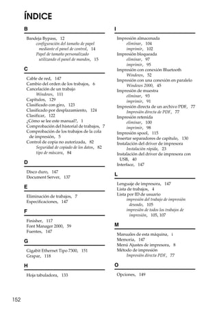 152
ÍNDICE
B
Bandeja Bypass, 12
configuración del tamaño de papel
mediante el panel de control, 14
Papel de tamaño personalizado
utilizando el panel de mandos, 15
C
Cable de red, 147
Cambio del orden de los trabajos, 6
Cancelación de un trabajo
Windows, 111
Capítulos, 129
Clasificado con giro, 123
Clasificado por desplazamiento, 124
Clasificar, 122
¿Cómo se lee este manual?, 1
Comprobación del historial de trabajos, 7
Comprobación de los trabajos de la cola
de impresión, 5
Control de copia no autorizada, 82
Seguridad de copiado de los datos, 82
tipo de máscara, 84
D
Disco duro, 147
Document Server, 137
E
Eliminación de trabajos, 7
Especificaciones, 147
F
Finisher, 117
Font Manager 2000, 59
Fuentes, 147
G
Gigabit Ethernet Tipo 7300, 151
Grapar, 118
H
Hoja tabuladora, 133
I
Impresión almacenada
eliminar, 104
imprimir, 102
Impresión bloqueada
eliminar, 97
imprimir, 95
Impresión con conexión Bluetooth
Windows, 52
Impresión con una conexión en paralelo
Windows 2000, 45
Impresión de muestra
eliminar, 93
imprimir, 91
Impresión directa de un archivo PDF, 77
Impresión directa de PDF, 77
Impresión retenida
eliminar, 100
imprimir, 98
Impresión spool, 115
Insertar separadores de capítulo, 130
Instalación del driver de impresora
Instalación rápida, 23
Instalación del driver de impresora con
USB, 40
Interface, 147
L
Lenguaje de impresora, 147
Lista de trabajos, 4
Lista por ID de usuario
impresión del trabajo de impresión
deseado, 105
impresión de todos los trabajos de
impresión, 105, 107
M
Manuales de esta máquina, i
Memoria, 147
Menú Ajustes de impresora, 8
Método de impresión
Impresión directa PDF, 77
O
Opciones, 149
 