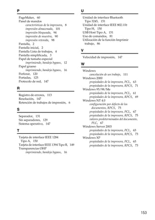 153
P
PageMaker, 60
Panel de mandos
características de la impresora, 8
impresión almacenada, 101
impresión bloqueada, 94
impresión de muestra, 90
impresión retenida, 98
Pantalla, 2
Pantalla inicial, 2
Pantalla Lista de trabajos, 4
Pantalla simplificada, 3
Papel de tamaño especial
imprimiendo, bandeja bypass, 12
Papel grueso
imprimiendo, bandeja bypass, 16
Perforar, 120
Portadas, 125
Protocolo de red, 147
R
Registro de errores, 113
Resolución, 147
Retención de trabajos de impresión, 6
S
Separador, 131
Sin separadores, 129
Sistema operativo, 147
T
Tarjeta de interface IEEE 1284
Tipo A, 150
Tarjeta de interface IEEE 1394 Tipo B, 149
Transparencias OHP
imprimiendo, bandeja bypass, 16
U
Unidad de interface Bluetooth
Tipo 3245, 151
Unidad de interface IEEE 802.11b
Tipo H, 150
USB Host Tipo A, 151
Uso de comandos, 81
Utilización de la función Imprimir
trabajo, 86
V
Velocidad de impresión, 147
W
Windows
cancelación de un trabajo, 111
Windows 2000
propiedades de la impresora, PCL, 63
propiedades de la impresora, RPCS, 71
Windows 95/98/Me
propiedades de la impresora, PCL, 61
propiedades de la impresora, RPCS, 69
Windows NT 4.0
configuración por defecto de los
documentos, RPCS, 75
propiedades de la impresora, PCL, 67
propiedades de la impresora, RPCS, 75
valores predeterminados del documento,
PLC, 67
Windows Server 2003
propiedades de la impresora, PCL, 65
propiedades de la impresora, RPCS, 73
Windows XP
propiedades de la impresora, PCL, 65
propiedades de la impresora, RPCS, 73
 