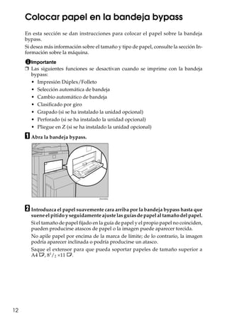 12
Colocar papel en la bandeja bypass
En esta sección se dan instrucciones para colocar el papel sobre la bandeja
bypass.
Si desea más información sobre el tamaño y tipo de papel, consulte la sección In-
formación sobre la máquina.
Importante
❒ Las siguientes funciones se desactivan cuando se imprime con la bandeja
bypass:
• Impresión Dúplex/Folleto
• Selección automática de bandeja
• Cambio automático de bandeja
• Clasificado por giro
• Grapado (si se ha instalado la unidad opcional)
• Perforado (si se ha instalado la unidad opcional)
• Pliegue en Z (si se ha instalado la unidad opcional)
A Abra la bandeja bypass.
B Introduzca el papel suavemente cara arriba por la bandeja bypass hasta que
suene el pitido y seguidamente ajuste las guías de papel al tamaño del papel.
Si el tamaño de papel fijado en la guía de papel y el propio papel no coinciden,
pueden producirse atascos de papel o la imagen puede aparecer torcida.
No apile papel por encima de la marca de límite; de lo contrario, la imagen
podría aparecer inclinada o podría producirse un atasco.
Saque el extensor para que pueda soportar papeles de tamaño superior a
A4 L, 81
/2 ×11 L.
 