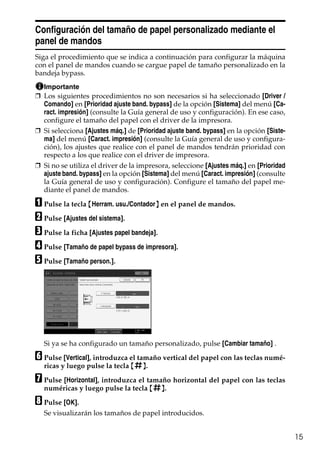 15
Configuración del tamaño de papel personalizado mediante el
panel de mandos
Siga el procedimiento que se indica a continuación para configurar la máquina
con el panel de mandos cuando se cargue papel de tamaño personalizado en la
bandeja bypass.
Importante
❒ Los siguientes procedimientos no son necesarios si ha seleccionado [Driver /
Comando] en [Prioridad ajuste band. bypass] de la opción [Sistema] del menú [Ca-
ract. impresión] (consulte la Guía general de uso y configuración). En ese caso,
configure el tamaño del papel con el driver de la impresora.
❒ Si selecciona [Ajustes máq.] de [Prioridad ajuste band. bypass] en la opción [Siste-
ma] del menú [Caract. impresión] (consulte la Guía general de uso y configura-
ción), los ajustes que realice con el panel de mandos tendrán prioridad con
respecto a los que realice con el driver de impresora.
❒ Si no se utiliza el driver de la impresora, seleccione [Ajustes máq.] en [Prioridad
ajuste band. bypass] en la opción [Sistema] del menú [Caract. impresión] (consulte
la Guía general de uso y configuración). Configure el tamaño del papel me-
diante el panel de mandos.
A Pulse la tecla {Herram. usu./Contador} en el panel de mandos.
B Pulse [Ajustes del sistema].
C Pulse la ficha [Ajustes papel bandeja].
D Pulse [Tamaño de papel bypass de impresora].
E Pulse [Tamaño person.].
Si ya se ha configurado un tamaño personalizado, pulse [Cambiar tamaño] .
F Pulse [Vertical], introduzca el tamaño vertical del papel con las teclas numé-
ricas y luego pulse la tecla {q}.
G Pulse [Horizontal], introduzca el tamaño horizontal del papel con las teclas
numéricas y luego pulse la tecla {q}.
H Pulse [OK].
Se visualizarán los tamaños de papel introducidos.
 