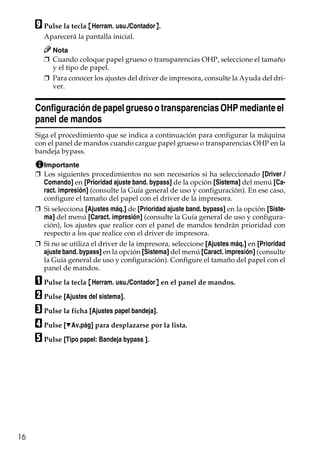 16
I Pulse la tecla {Herram. usu./Contador}.
Aparecerá la pantalla inicial.
Nota
❒ Cuando coloque papel grueso o transparencias OHP, seleccione el tamaño
y el tipo de papel.
❒ Para conocer los ajustes del driver de impresora, consulte la Ayuda del dri-
ver.
Configuración de papel grueso o transparencias OHP mediante el
panel de mandos
Siga el procedimiento que se indica a continuación para configurar la máquina
con el panel de mandos cuando cargue papel grueso o transparencias OHP en la
bandeja bypass.
Importante
❒ Los siguientes procedimientos no son necesarios si ha seleccionado [Driver /
Comando] en [Prioridad ajuste band. bypass] de la opción [Sistema] del menú [Ca-
ract. impresión] (consulte la Guía general de uso y configuración). En ese caso,
configure el tamaño del papel con el driver de la impresora.
❒ Si selecciona [Ajustes máq.] de [Prioridad ajuste band. bypass] en la opción [Siste-
ma] del menú [Caract. impresión] (consulte la Guía general de uso y configura-
ción), los ajustes que realice con el panel de mandos tendrán prioridad con
respecto a los que realice con el driver de impresora.
❒ Si no se utiliza el driver de la impresora, seleccione [Ajustes máq.] en [Prioridad
ajuste band. bypass] en la opción [Sistema] del menú [Caract. impresión] (consulte
la Guía general de uso y configuración). Configure el tamaño del papel con el
panel de mandos.
A Pulse la tecla {Herram. usu./Contador} en el panel de mandos.
B Pulse [Ajustes del sistema].
C Pulse la ficha [Ajustes papel bandeja].
D Pulse [TAv.pág] para desplazarse por la lista.
E Pulse [Tipo papel: Bandeja bypass ].
 