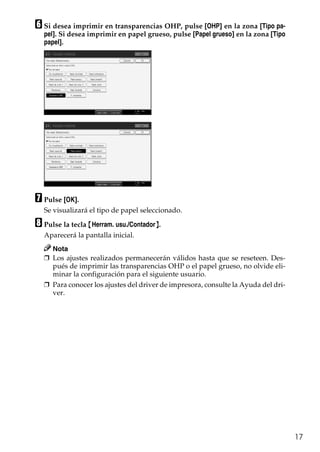 17
F Si desea imprimir en transparencias OHP, pulse [OHP] en la zona [Tipo pa-
pel]. Si desea imprimir en papel grueso, pulse [Papel grueso] en la zona [Tipo
papel].
G Pulse [OK].
Se visualizará el tipo de papel seleccionado.
H Pulse la tecla {Herram. usu./Contador}.
Aparecerá la pantalla inicial.
Nota
❒ Los ajustes realizados permanecerán válidos hasta que se reseteen. Des-
pués de imprimir las transparencias OHP o el papel grueso, no olvide eli-
minar la configuración para el siguiente usuario.
❒ Para conocer los ajustes del driver de impresora, consulte la Ayuda del dri-
ver.
 
