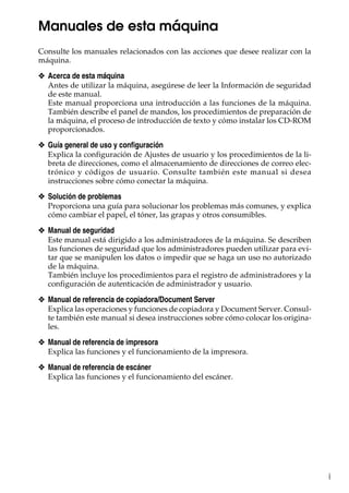i
Manuales de esta máquina
Consulte los manuales relacionados con las acciones que desee realizar con la
máquina.
❖ Acerca de esta máquina
Antes de utilizar la máquina, asegúrese de leer la Información de seguridad
de este manual.
Este manual proporciona una introducción a las funciones de la máquina.
También describe el panel de mandos, los procedimientos de preparación de
la máquina, el proceso de introducción de texto y cómo instalar los CD-ROM
proporcionados.
❖ Guía general de uso y configuración
Explica la configuración de Ajustes de usuario y los procedimientos de la li-
breta de direcciones, como el almacenamiento de direcciones de correo elec-
trónico y códigos de usuario. Consulte también este manual si desea
instrucciones sobre cómo conectar la máquina.
❖ Solución de problemas
Proporciona una guía para solucionar los problemas más comunes, y explica
cómo cambiar el papel, el tóner, las grapas y otros consumibles.
❖ Manual de seguridad
Este manual está dirigido a los administradores de la máquina. Se describen
las funciones de seguridad que los administradores pueden utilizar para evi-
tar que se manipulen los datos o impedir que se haga un uso no autorizado
de la máquina.
También incluye los procedimientos para el registro de administradores y la
configuración de autenticación de administrador y usuario.
❖ Manual de referencia de copiadora/Document Server
Explica las operaciones y funciones de copiadora y Document Server. Consul-
te también este manual si desea instrucciones sobre cómo colocar los origina-
les.
❖ Manual de referencia de impresora
Explica las funciones y el funcionamiento de la impresora.
❖ Manual de referencia de escáner
Explica las funciones y el funcionamiento del escáner.
 