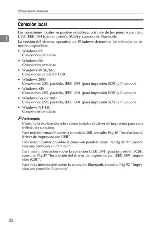Cómo preparar la Máquina
22
1
Conexión local
Las conexiones locales se pueden establecer a través de los puertos paralelo,
USB, IEEE 1394 (para impresión SCSI) y conexiones Bluetooth.
La versión del sistema operativo de Windows determina los métodos de co-
nexión disponibles.
• Windows 95:
Conexiones paralelas
• Windows 98:
Conexiones paralelas
• Windows 98 SE/Me:
Conexiones paralela y USB
• Windows 2000:
Conexiones USB, paralela, IEEE 1394 (para impresión SCSI) y Bluetooth
• Windows XP:
Conexiones USB, paralela, IEEE 1394 (para impresión SCSI) y Bluetooth
• Windows Server 2003:
Conexiones USB, paralela, IEEE 1394 (para impresión SCSI) y Bluetooth
• Windows NT 4.0:
Conexiones paralelas
Referencia
Consulte la explicación sobre cómo instalar el driver de impresora para cada
método de conexión.
Para más información sobre la conexión USB, consulte Pág.40 “Instalación del
driver de impresora con USB”.
Para más información sobre la conexión paralela, consulte Pág.45 “Impresión
con una conexión en paralelo”.
Para más información sobre la conexión IEEE 1394 (para impresión SCSI),
consulte Pág.47 “Instalación del driver de impresora con IEEE 1394 (impre-
sión SCSI)”.
Para más información sobre la conexión Bluetooth, consulte Pág.52 “Impre-
sión con conexión Bluetooth”.
 