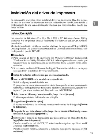 Instalación del driver de impresora
23
1
Instalación del driver de impresora
En esta sección se explica cómo instalar el driver de impresora. Hay dos formas
de instalar el driver de impresora: utilizar la Instalación rápida, que instala la
configuración de una vez, o instalando el driver que corresponda al puerto que
desee utilizar.
Instalación rápida
Los usuarios de Windows 95 / 98 / Me / 2000 / XP, Windows Server 2003 y
Windows NT 4.0 pueden instalar fácilmente este software con el CD-ROM su-
ministrado.
Mediante Instalación rápida, se instalan el driver de impresora PCL y/o RPCS,
DeskTopBinder Lite y SmartDeviceMonitor for Client en el entorno de red, y se
configurará el puerto TCP/IP.
Importante
❒ Para instalar el driver de impresora con Windows 2000/XP Professional,
Windows Server 2003 y Windows NT 4.0, debe disponer de una cuenta que
tenga permiso de administración de impresoras. Inicie la sesión como admi-
nistrador.
❒ Si la conecta mediante USB, consulte Pág.40 “Instalación del driver de impre-
sora con USB” e instale el driver de impresora.
A Salga de todas las aplicaciones que se estén ejecutando.
B Inserte el CD-ROM en la unidad correspondiente.
Se inicia el programa de instalación.
El programa de ejecución automática (Auto Run) puede no funcionar con de-
terminadas configuraciones del sistema operativo. En estos casos, ejecute “Se-
tup.exe”, que se encuentra en el directorio raíz del CD-ROM.
C Seleccione un idioma y, a continuación, haga clic en [Aceptar].
El idioma por defecto del interface es el inglés.
D Haga clic en [Instalación rápida].
El acuerdo de licencia de software aparece en el cuadro de diálogo de [Contra-
to de Licencia].
E Después de leer todo el contenido, haga clic en [Acepto el Contrato.] y, a con-
tinuación, haga clic en [Siguiente >].
F Seleccione el modelo de la máquina que desea utilizar en el cuadro de diá-
logo [Seleccione la impresora].
Para la conexión en red vía TCP/IP, seleccione la máquina cuya dirección IP
aparezca en [Conectar con].
Para la conexión paralela, seleccione la máquina cuyo puerto aparezca en [Co-
nectar con].
 