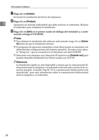 Cómo preparar la Máquina
24
1
G Haga clic en [Instalar].
Se iniciará la instalación del driver de impresora.
H Haga clic en [Finalizar].
Aparecerá un mensaje indicándole que debe reiniciar el ordenador. Reinicie
el ordenador para completar la instalación.
I Haga clic en [Salir] en el primer cuadro de diálogo del instalador y a conti-
nuación extraiga el CD-ROM.
Nota
❒ Para detener la instalación del software seleccionado, haga clic en [Cance-
lar] antes de que la instalación termine.
❒ El programa de ejecución automática (Auto Run) puede no funcionar con
determinadas configuraciones del sistema operativo. En estos casos, ejecu-
te “Setup.exe”, que se encuentra en el directorio raíz del CD-ROM.
❒ Seleccione una máquina cuya dirección IP aparezca en [Conectar con] para
instalar SmartDeviceMonitor for Client cuando use TCP/IP.
Referencia
La Instalación rápida no está disponible a menos que la comunicación bi-
direccional entre la máquina y el ordenador esté activada a través de la co-
nexión paralela. Consulte Pág.58 “Si la comunicación bidireccional está
desactivada” para más información sobre la comunicación bidireccional
entre la máquina y el ordenador.
 