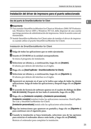 Instalación del driver de impresora
25
1
Instalación del driver de impresora para el puerto seleccionado
Uso del puerto de SmartDeviceMonitor for Client
Importante
❒ Para instalar SmartDeviceMonitor for Client en Windows 2000/XP Professio-
nal, Windows Server 2003 y Windows NT 4.0, debe disponer de una cuenta
que tenga permiso de administración de impresoras. Inicie la sesión como ad-
ministrador.
❒ Instale SmartDeviceMonitor for Client antes de instalar el driver de impreso-
ra cuando utilice el puerto SmartDeviceMonitor for Client.
Instalación de SmartDeviceMonitor for Client
A Salga de todas las aplicaciones que se estén ejecutando.
B Inserte el CD-ROM en la unidad correspondiente.
Se inicia el programa de instalación.
C Seleccione un idioma y, a continuación, haga clic en [Aceptar].
El idioma por defecto del interface es el inglés.
D Haga clic en [DeskTopBinder - SmartDeviceMonitor for Client].
E Seleccione un idioma y, a continuación, haga clic en [Siguiente >].
El idioma por defecto del interface es el inglés.
F Aparecerá un mensaje en el que se le indica que salga de todas las demás
aplicaciones. Salga de todas las aplicaciones y después haga clic en [Siguien-
te >].
G El acuerdo de licencia de software aparece en el cuadro de diálogo de [Con-
trato de Licencia]. Después de leer todo el contenido, haga clic en [Sí].
H Haga clic en [Instalación completa] o [Instalación personalizada].
[Instalación completa] instalará todas las aplicaciones necesarias: DeskTopBin-
der Lite y SmartDeviceMonitor for Client.
[Instalación personalizada] instala sólo las aplicaciones seleccionadas.
I Siga las instrucciones que aparecen en pantalla y haga clic en [Siguiente >]
para continuar con el siguiente paso.
J Cuando la instalación se haya terminado, seleccione una de las opciones
para reiniciar el ordenador ahora o más tarde, y haga clic en [Finalizar].
Reinicie el ordenador para completar la instalación.
 