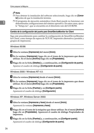 Cómo preparar la Máquina
26
1
Nota
❒ Para detener la instalación del software seleccionado, haga clic en [Cance-
lar] antes de que la instalación termine.
❒ El programa de ejecución automática (Auto Run) puede no funcionar con
determinadas configuraciones del sistema operativo. En estos casos, ejecu-
te “Setup.exe”, que se encuentra en el directorio raíz del CD-ROM.
Cambio de la configuración del puerto para SmartDeviceMonitor for Client
Siga este procedimiento para cambiar la configuración de SmartDeviceMonitor
for Client, como tiempo de espera de TCP/IP, impresión alternativa/paralela y
grupos de impresoras.
Windows 95/98:
A Abra la ventana [Impresoras] del menú [Inicio].
B En la ventana [Impresoras], haga clic en el icono de la impresora que desee
utilizar. En el menú [Archivo] haga clic en [Propiedades].
C Haga clic en la ficha [Detalles] y, a continuación, en [Configuración de puerto].
Aparece el cuadro de diálogo [Configuración de puerto].
Windows 2000 / Windows NT 4.0:
A Abra la ventana [Impresoras] desde el menú [Inicio] .
B En la ventana [Impresoras], haga clic en el icono de la impresora que desee
utilizar. En el menú [Archivo] haga clic en [Propiedades].
C Haga clic en la ficha [Puertos] y en [Configurar puerto].
Aparecerá el cuadro de diálogo [Configuración].
Windows XP, Windows Server 2003:
A Abra la ventana [Impresoras y faxes] desde el menú [Inicio].
Aparecerá la ventana [Impresoras y faxes].
B Haga clic en el icono de la máquina que desee utilizar. En el menú [Archivo]
haga clic en [Propiedades]. Aparecerá el cuadro de diálogo Propiedades de
impresora.
C Haga clic en la ficha [Puertos] y, a continuación, en [Configurar puerto].
Aparecerá el cuadro de diálogo [Configuración de puerto].
 